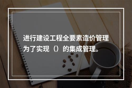 进行建设工程全要素造价管理为了实现（）的集成管理。