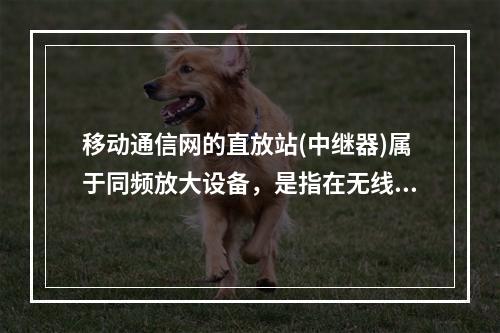 移动通信网的直放站(中继器)属于同频放大设备，是指在无线通信