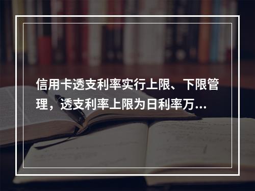 信用卡透支利率实行上限、下限管理，透支利率上限为日利率万分之