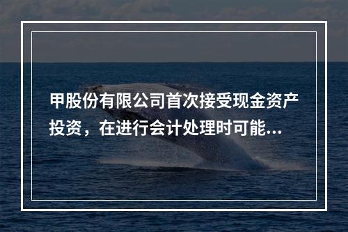 甲股份有限公司首次接受现金资产投资，在进行会计处理时可能涉及