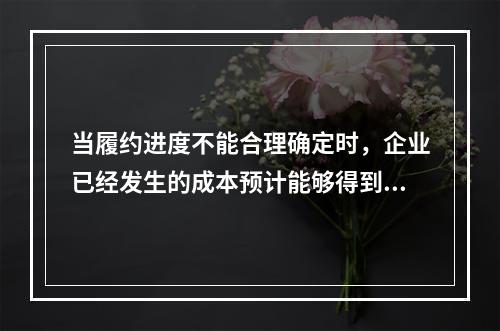 当履约进度不能合理确定时，企业已经发生的成本预计能够得到补偿