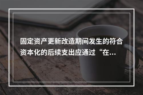 固定资产更新改造期间发生的符合资本化的后续支出应通过“在建工