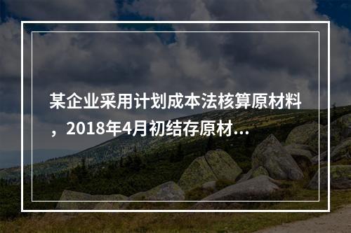 某企业采用计划成本法核算原材料，2018年4月初结存原材料计