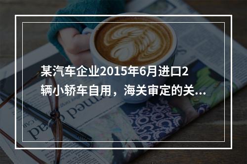 某汽车企业2015年6月进口2辆小轿车自用，海关审定的关税完