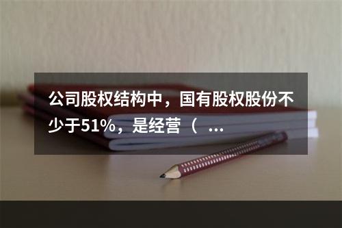 公司股权结构中，国有股权股份不少于51%，是经营（    ）