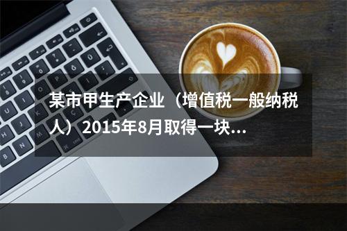 某市甲生产企业（增值税一般纳税人）2015年8月取得一块土地