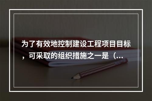 为了有效地控制建设工程项目目标，可采取的组织措施之一是（）。