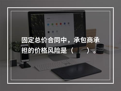 固定总价合同中，承包商承担的价格风险是（　　）。