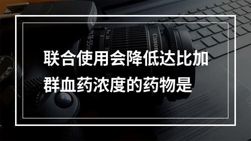 联合使用会降低达比加群血药浓度的药物是