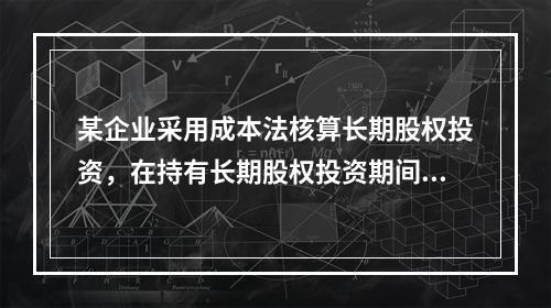 某企业采用成本法核算长期股权投资，在持有长期股权投资期间，被