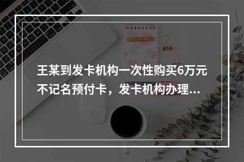 王某到发卡机构一次性购买6万元不记名预付卡，发卡机构办理该业