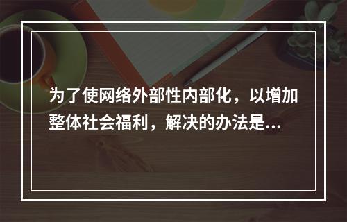 为了使网络外部性内部化，以增加整体社会福利，解决的办法是实行