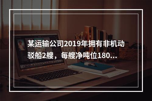 某运输公司2019年拥有非机动驳船2艘，每艘净吨位180吨；