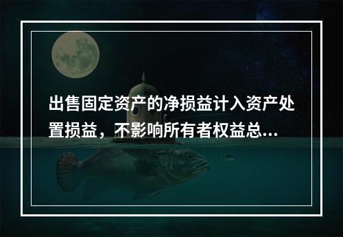 出售固定资产的净损益计入资产处置损益，不影响所有者权益总额的