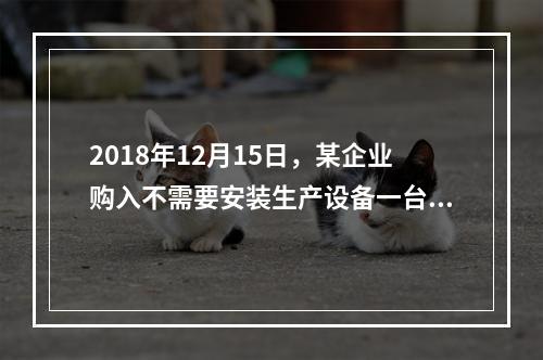 2018年12月15日，某企业购入不需要安装生产设备一台，原