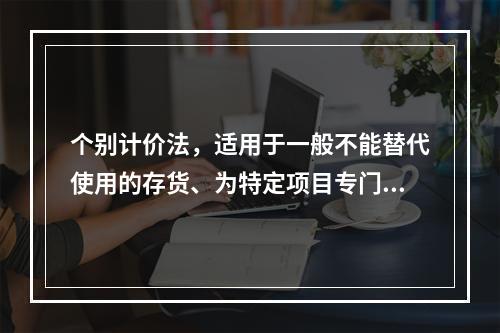 个别计价法，适用于一般不能替代使用的存货、为特定项目专门购入