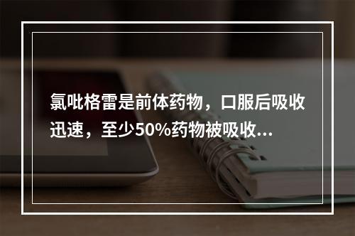 氯吡格雷是前体药物，口服后吸收迅速，至少50%药物被吸收。代