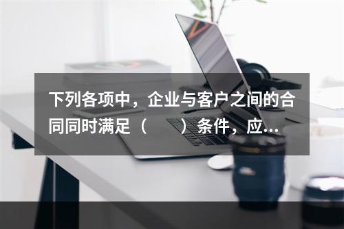 下列各项中，企业与客户之间的合同同时满足（　　）条件，应当在