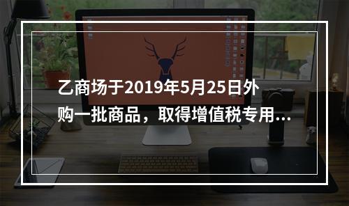 乙商场于2019年5月25日外购一批商品，取得增值税专用发票