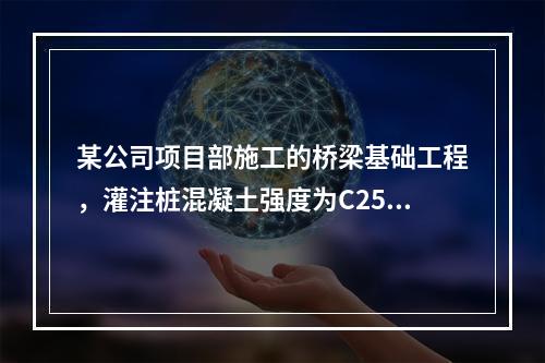 某公司项目部施工的桥梁基础工程，灌注桩混凝土强度为C25，直