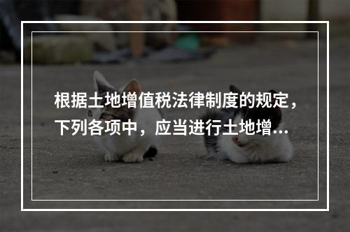 根据土地增值税法律制度的规定，下列各项中，应当进行土地增值税