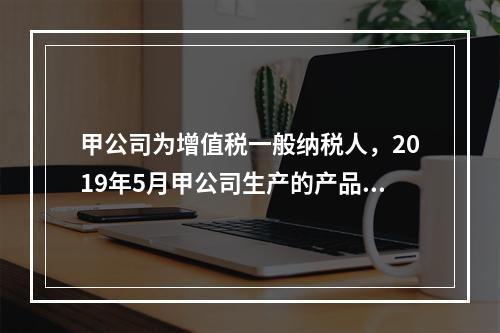 甲公司为增值税一般纳税人，2019年5月甲公司生产的产品对外