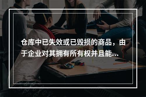 仓库中已失效或已毁损的商品，由于企业对其拥有所有权并且能够实