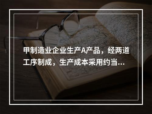 甲制造业企业生产A产品，经两道工序制成，生产成本采用约当产量