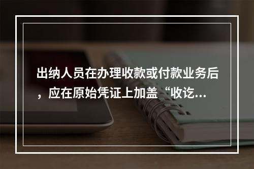 出纳人员在办理收款或付款业务后，应在原始凭证上加盖“收讫”或