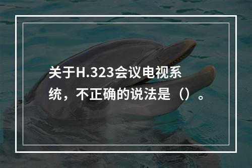 关于H.323会议电视系统，不正确的说法是（）。