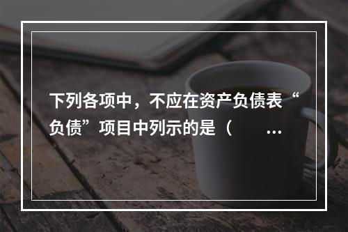 下列各项中，不应在资产负债表“负债”项目中列示的是（　　）。