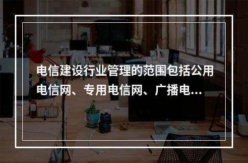 电信建设行业管理的范围包括公用电信网、专用电信网、广播电视传