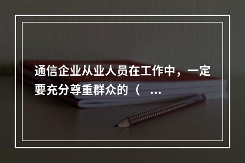 通信企业从业人员在工作中，一定要充分尊重群众的（    ），