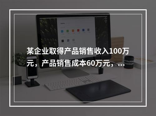 某企业取得产品销售收入100万元，产品销售成本60万元，发生