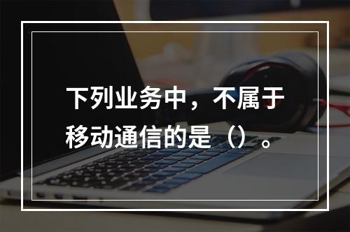 下列业务中，不属于移动通信的是（）。