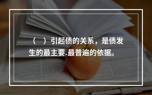 （　）引起债的关系，是债发生的最主要.最普遍的依据。