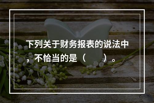 下列关于财务报表的说法中，不恰当的是（　　）。