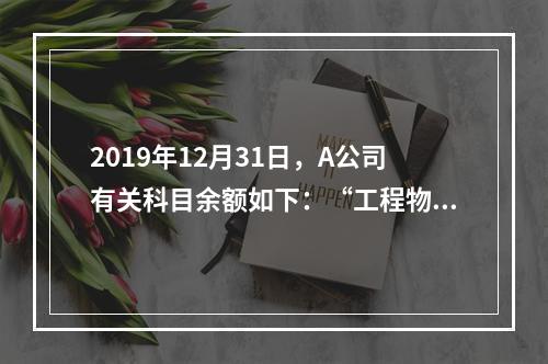 2019年12月31日，A公司有关科目余额如下：“工程物资”