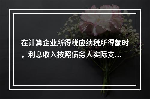 在计算企业所得税应纳税所得额时，利息收入按照债务人实际支付利