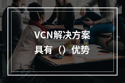 VCN解决方案具有（）优势