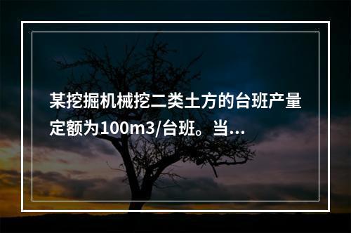 某挖掘机械挖二类土方的台班产量定额为100m3/台班。当机