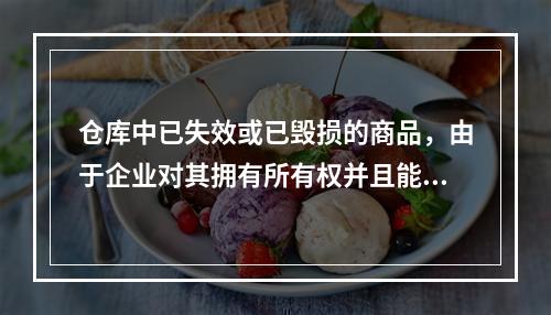 仓库中已失效或已毁损的商品，由于企业对其拥有所有权并且能够实