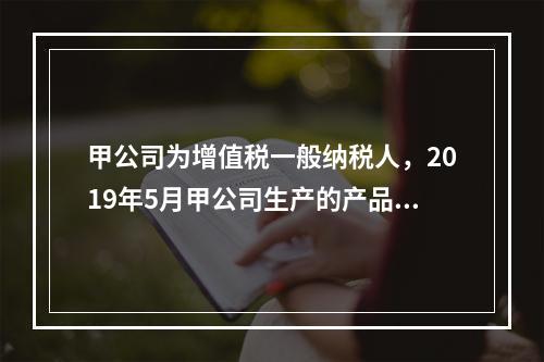 甲公司为增值税一般纳税人，2019年5月甲公司生产的产品对外