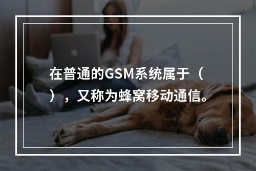 在普通的GSM系统属于（），又称为蜂窝移动通信。