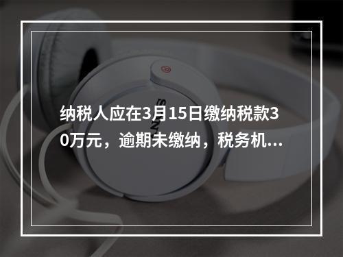 纳税人应在3月15日缴纳税款30万元，逾期未缴纳，税务机关责