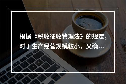 根据《税收征收管理法》的规定，对于生产经营规模较小，又确无建