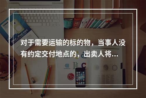 对于需要运输的标的物，当事人没有约定交付地点的，出卖人将标的