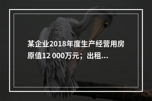 某企业2018年度生产经营用房原值12 000万元；出租房屋