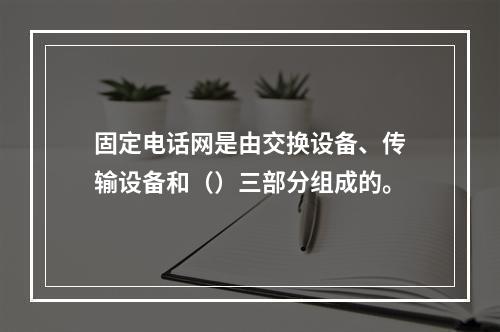 固定电话网是由交换设备、传输设备和（）三部分组成的。