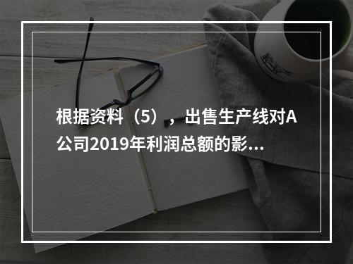 根据资料（5），出售生产线对A公司2019年利润总额的影响金